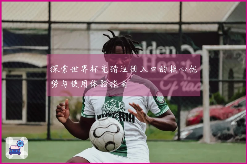 探索世界杯竞猜注册入口的核心优势与使用体验指南