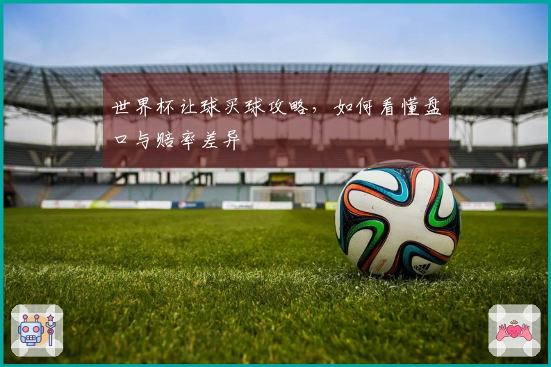 世界杯让球买球攻略，如何看懂盘口与赔率差异