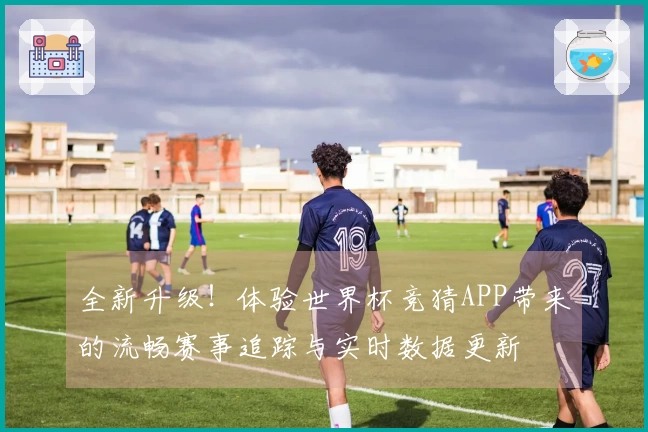 全新升级！体验世界杯竞猜APP带来的流畅赛事追踪与实时数据更新
