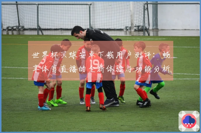 世界杯买球安卓下载用户测评:畅享体育直播的全新体验与功能分析